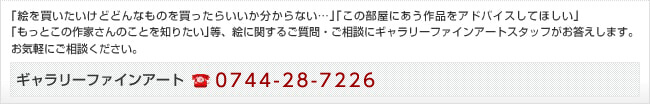 ｢絵を買いたいけどどんなものを買ったらいいか分からない…｣｢この部屋にあう作品をアドバイスしてほしい｣
｢もっとこの作家さんのことを知りたい｣等、絵に関するご質問・ご相談にギャラリーファインアートスタッフがお答えします。
お気軽にご相談ください。