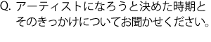 Q.アーティストになろうと決められた時期とそのきっかけについてお聞かせください。