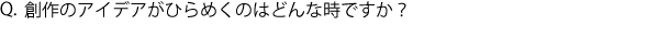 Q.創作のアイデアがひらめくのはどんな時ですか？