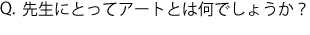 Q.先生にとってアートとは何でしょうか？