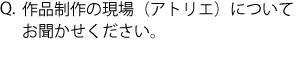 Q.作品制作の現場（アトリエ）についてお聞かせください。