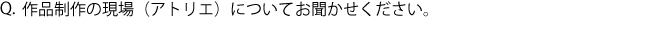 Q.作品制作の現場（アトリエ）についてお聞かせください。