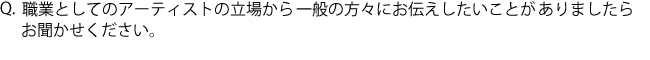 Q.職業としてのアーティストの立場から一般の方々にお伝えしたいことがありましたらお聞かせください。