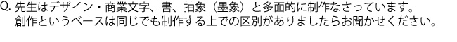 Q.先生はデザイン・商業文字、書、抽象（墨象）と多面的に制作なさっています。創作というベースは同じでも制作する上での区別がありましたらお聞かせください。