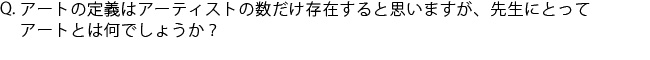 Q.アートの定義はアーティストの数だけ存在すると思いますが、先生にとってアートとは何でしょうか？