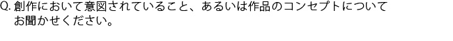 Q.創作において意図されていること、あるいは作品のコンセプトについてお聞かせください。