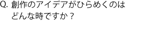 Q.創作のアイデアがひらめくのはどんな時ですか？