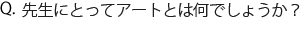 Q.先生にとってアートとは何でしょうか？