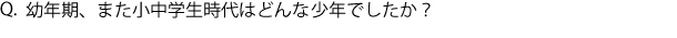 Q.幼年期、また小中学生時代はどんな少年でしたか？