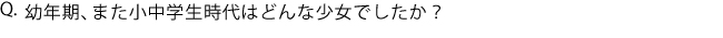 Q.幼年期、また小中学生時代はどんな少女でしたか？