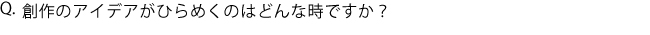 Q.創作のアイデアがひらめくのはどんな時ですか？