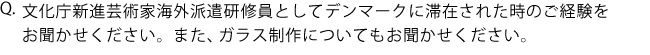 Q.文化庁新進芸術家海外派遣研修員としてデンマークに滞在された時のご経験をお聞かせください。また、ガラス制作についてもお聞かせください。