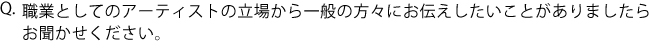 Q.職業としてのアーティストの立場から一般の方々にお伝えしたいことがありましたらお聞かせください。