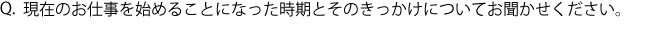 Q.現在のお仕事を始めることになった時期とそのきっかけについてお聞かせください。