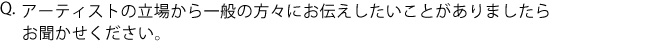 Q.アーティストの立場から一般の方々にお伝えしたいことがありましたらお聞かせください。