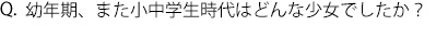 Q.幼年期、また小中学生時代はどんな少女でしたか？