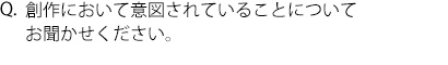 Q.創作において意図されていることについてお聞かせください。