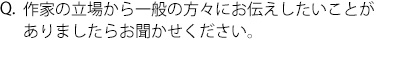 Q.作家の立場から一般の方々にお伝えしたいことがありましたらお聞かせください。